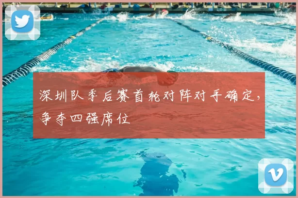 深圳队季后赛首轮对阵对手确定，争夺四强席位