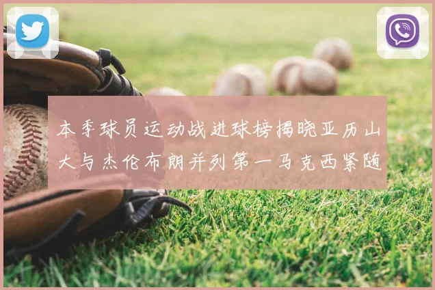 本季球员运动战进球榜揭晓亚历山大与杰伦布朗并列第一马克西紧随其后