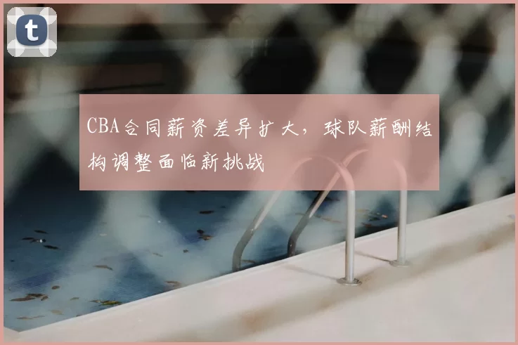 CBA合同薪资差异扩大,球队薪酬结构调整面临新挑战