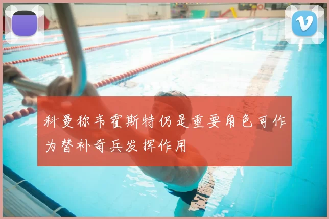 科曼称韦霍斯特仍是重要角色可作为替补奇兵发挥作用