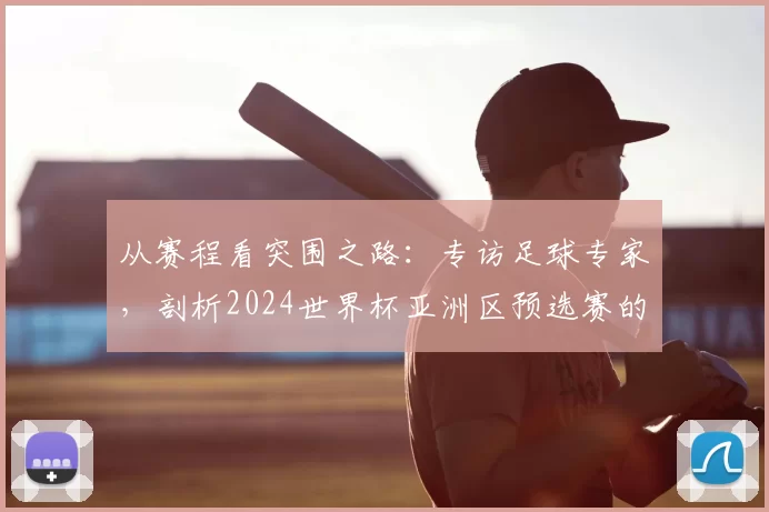 从赛程看突围之路：专访足球专家，剖析2024世界杯亚洲区预选赛的机遇与陷阱
