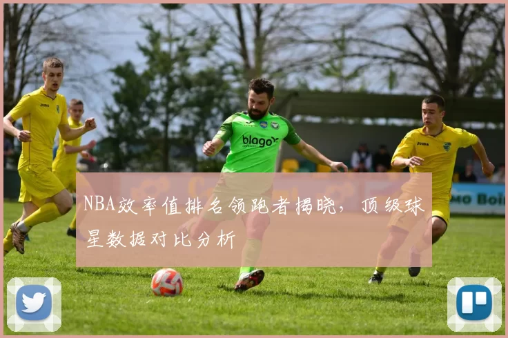 NBA效率值排名领跑者揭晓，顶级球星数据对比分析