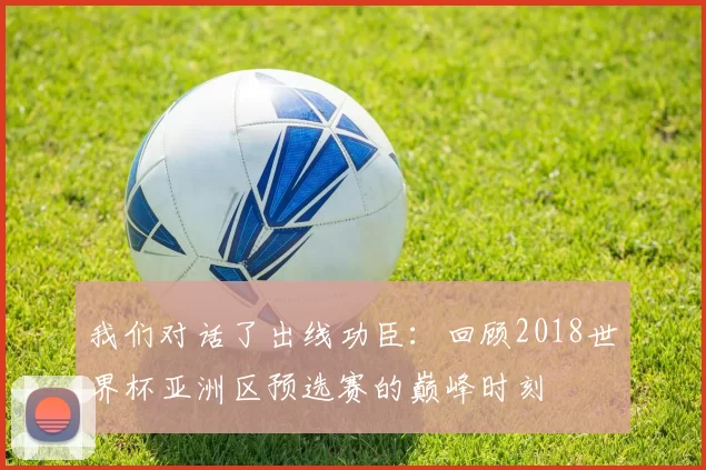 我们对话了出线功臣:回顾2018世界杯亚洲区预选赛的巅峰时刻