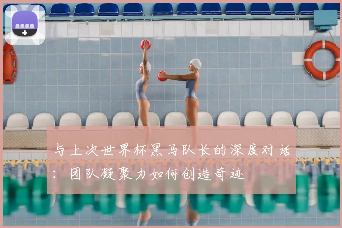 与上次世界杯黑马队长的深度对话：团队凝聚力如何创造奇迹