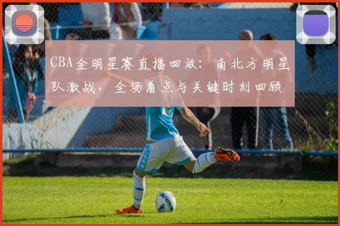 CBA全明星赛直播回放：南北方明星队激战，全场看点与关键时刻回顾