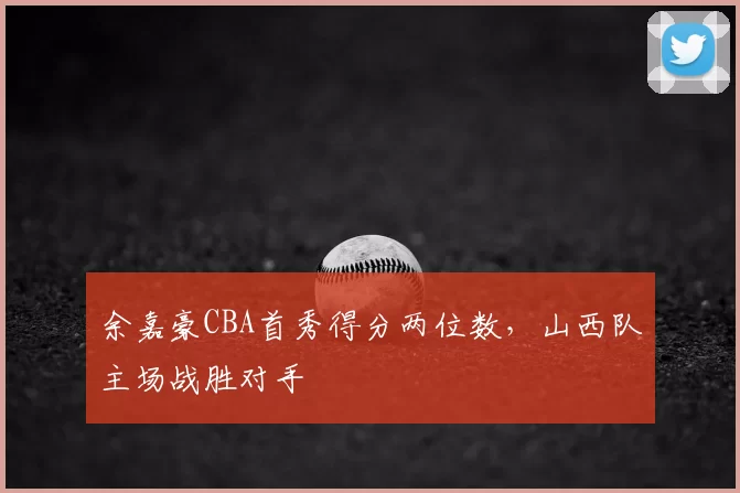 余嘉豪CBA首秀得分两位数，山西队主场战胜对手