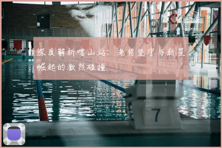 深度解析喀山站：老将坚守与新星崛起的激烈碰撞