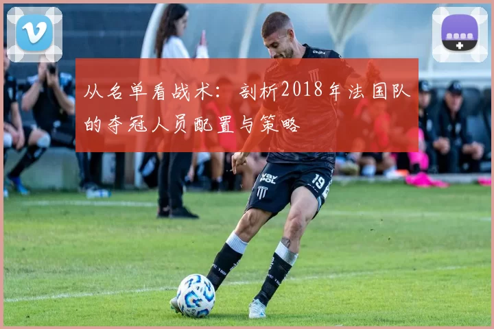 从名单看战术：剖析2018年法国队的夺冠人员配置与策略