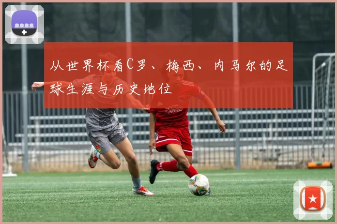 从世界杯看C罗、梅西、内马尔的足球生涯与历史地位