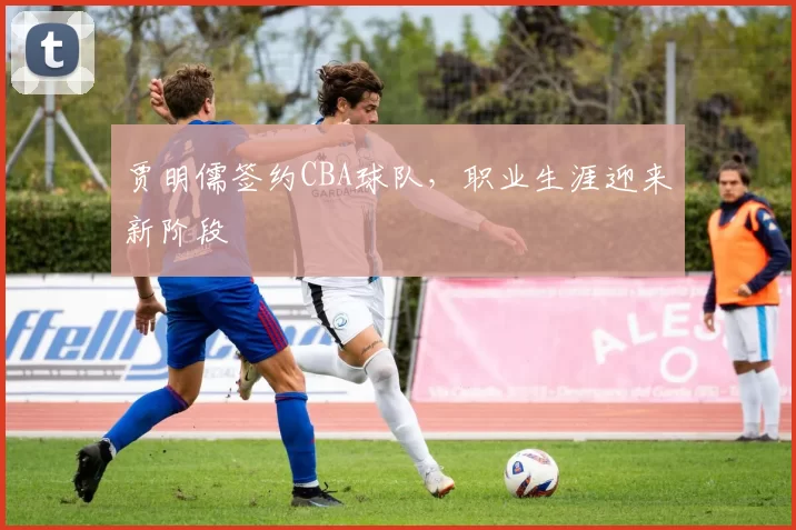 贾明儒签约CBA球队，职业生涯迎来新阶段