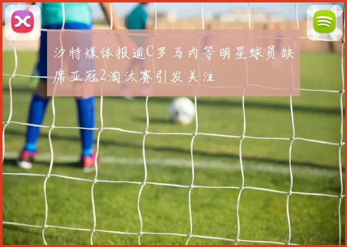 沙特媒体报道C罗马内等明星球员缺席亚冠2淘汰赛引发关注