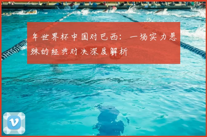 年世界杯中国对巴西:一场实力悬殊的经典对决深度解析