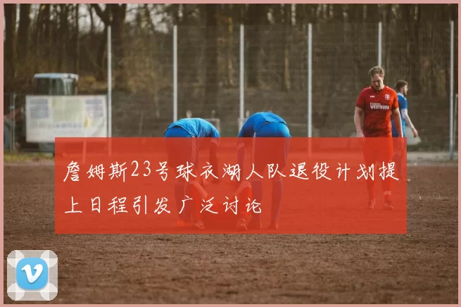 詹姆斯23号球衣湖人队退役计划提上日程引发广泛讨论