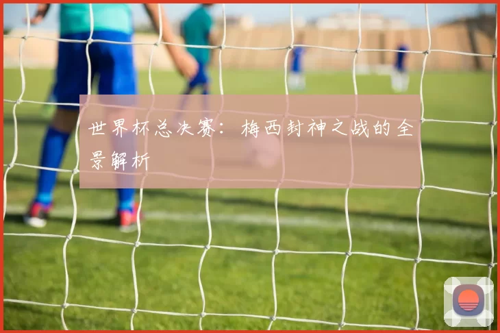 世界杯总决赛：梅西封神之战的全景解析