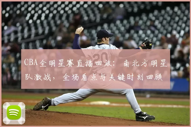 CBA全明星赛直播回放：南北方明星队激战，全场看点与关键时刻回顾