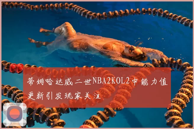 蒂姆哈达威二世NBA2KOL2中能力值更新引发玩家关注