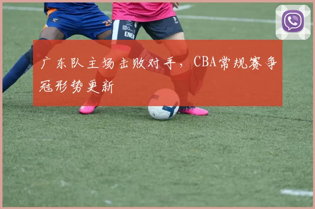 广东队主场击败对手，CBA常规赛争冠形势更新