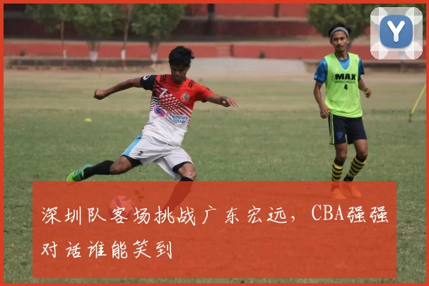 深圳队客场挑战广东宏远，CBA强强对话谁能笑到