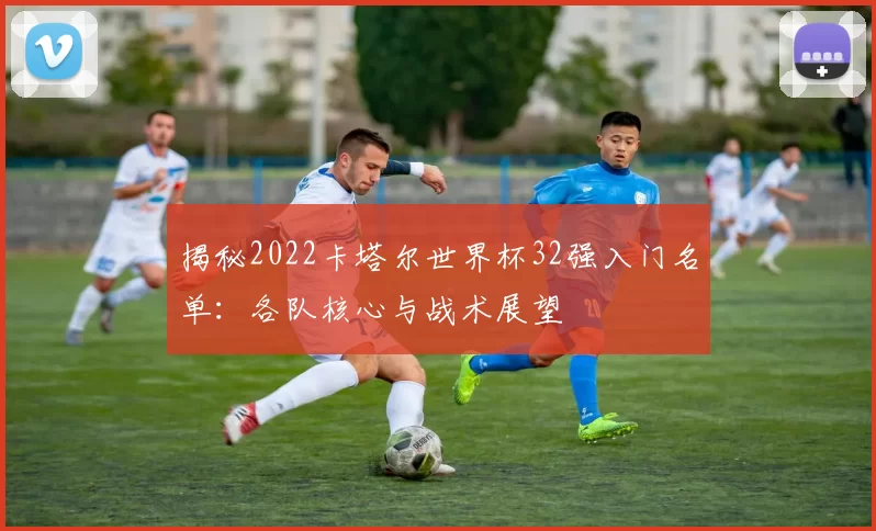 揭秘2022卡塔尔世界杯32强入门名单:各队核心与战术展望
