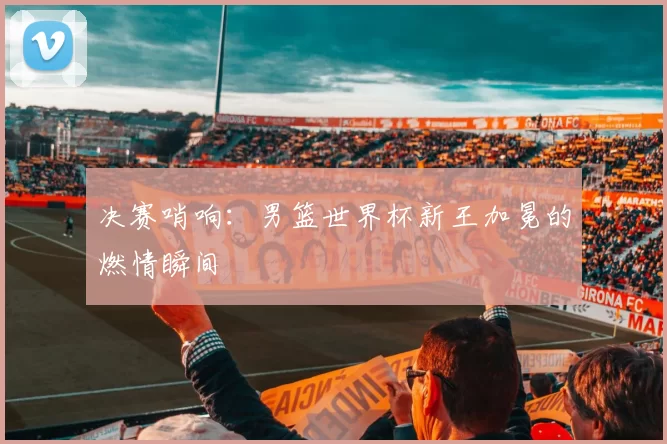 决赛哨响:男篮世界杯新王加冕的燃情瞬间