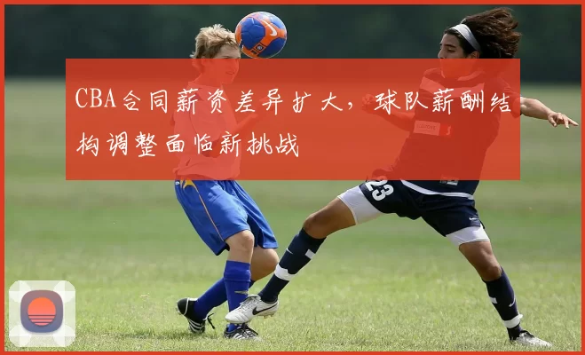 CBA合同薪资差异扩大,球队薪酬结构调整面临新挑战