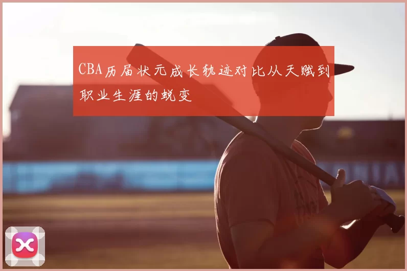CBA历届状元成长轨迹对比从天赋到职业生涯的蜕变