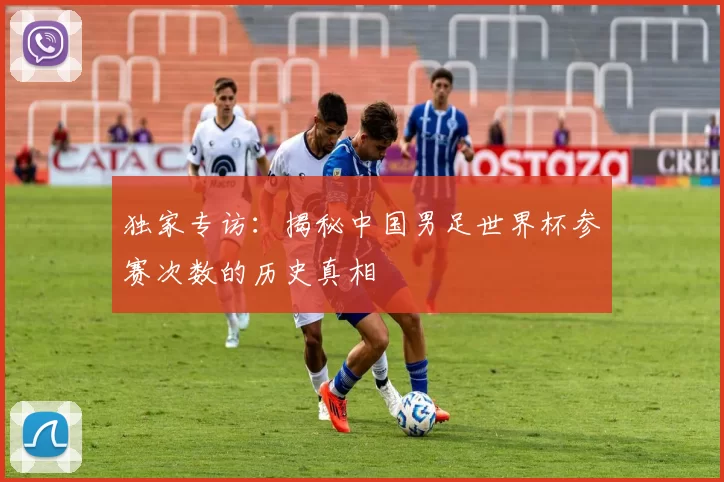 独家专访：揭秘中国男足世界杯参赛次数的历史真相