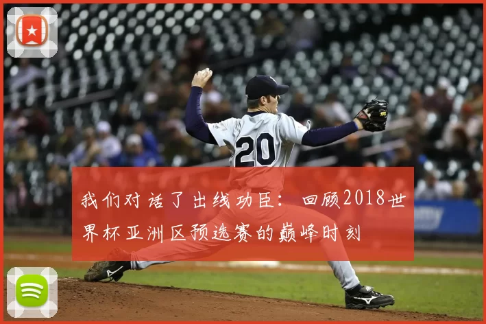 我们对话了出线功臣:回顾2018世界杯亚洲区预选赛的巅峰时刻