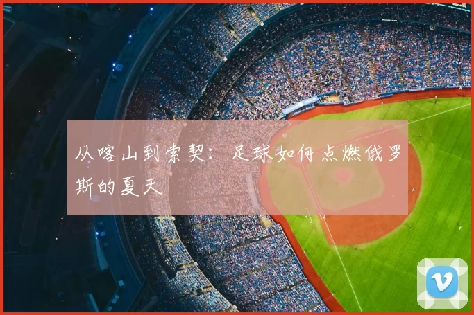 从喀山到索契：足球如何点燃俄罗斯的夏天