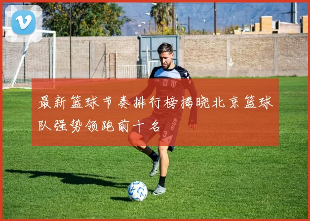 最新篮球节奏排行榜揭晓北京篮球队强势领跑前十名