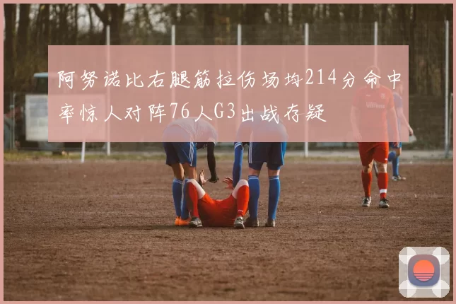 阿努诺比右腿筋拉伤场均214分命中率惊人对阵76人G3出战存疑