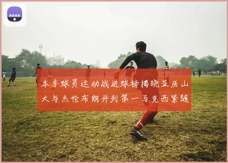 本季球员运动战进球榜揭晓亚历山大与杰伦布朗并列第一马克西紧随其后