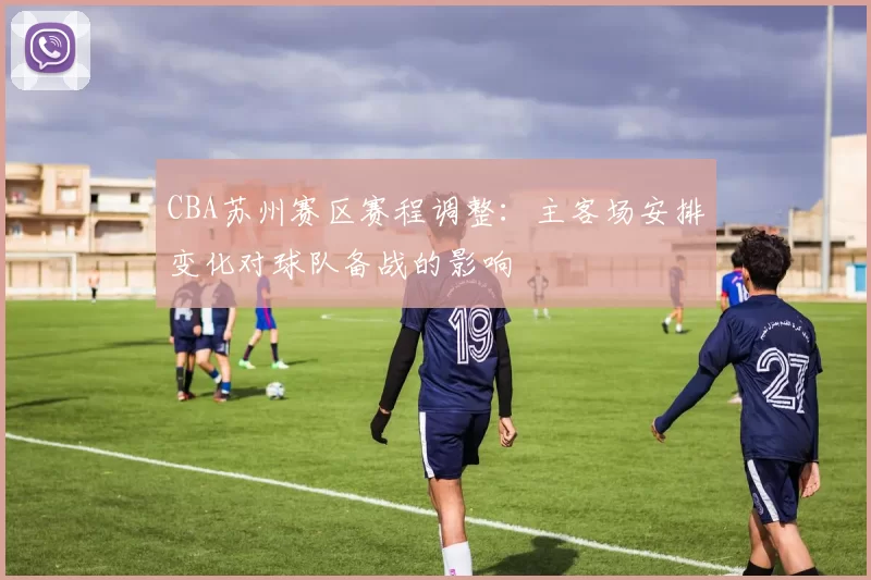 CBA苏州赛区赛程调整:主客场安排变化对球队备战的影响