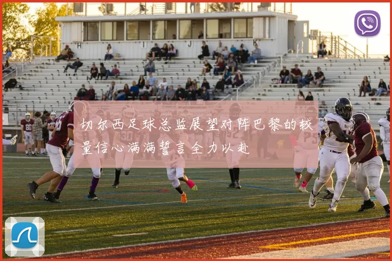 切尔西足球总监展望对阵巴黎的较量信心满满誓言全力以赴