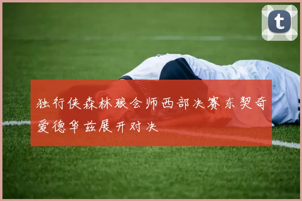 独行侠森林狼会师西部决赛东契奇爱德华兹展开对决