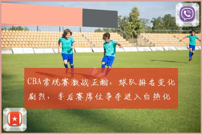 CBA常规赛激战正酣，球队排名变化剧烈，季后赛席位争夺进入白热化