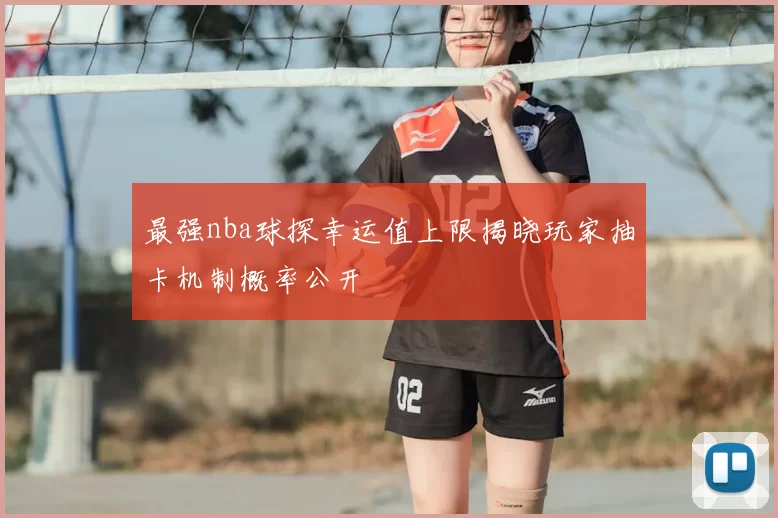 最强nba球探幸运值上限揭晓玩家抽卡机制概率公开