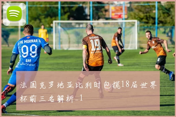 法国克罗地亚比利时包揽18届世界杯前三名解析_1