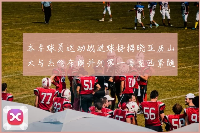 本季球员运动战进球榜揭晓亚历山大与杰伦布朗并列第一马克西紧随其后