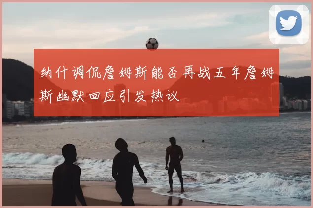 纳什调侃詹姆斯能否再战五年詹姆斯幽默回应引发热议