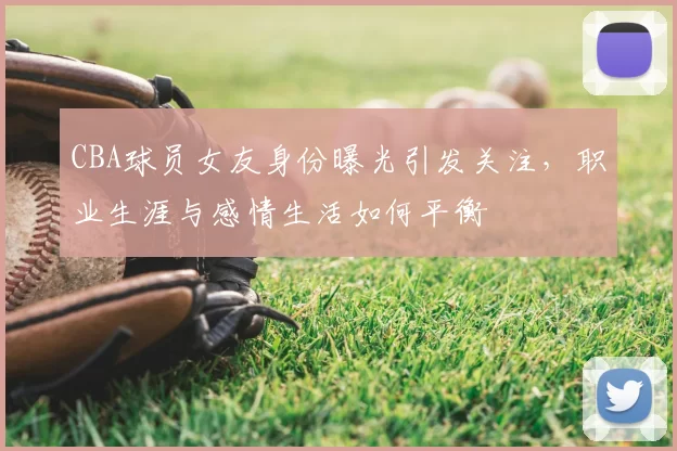 CBA球员女友身份曝光引发关注，职业生涯与感情生活如何平衡