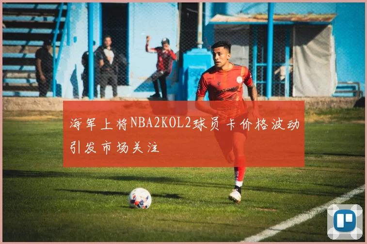 海军上将NBA2KOL2球员卡价格波动引发市场关注