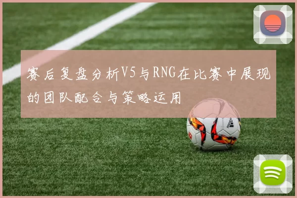 赛后复盘分析V5与RNG在比赛中展现的团队配合与策略运用