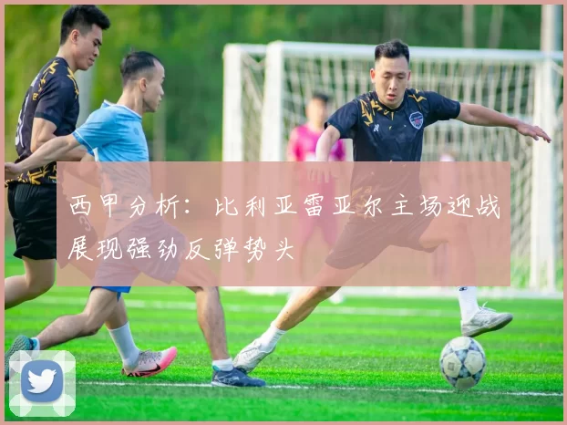 西甲分析：比利亚雷亚尔主场迎战展现强劲反弹势头