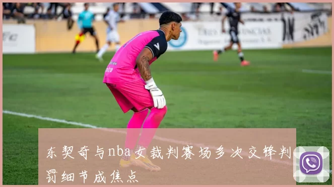 东契奇与nba女裁判赛场多次交锋判罚细节成焦点