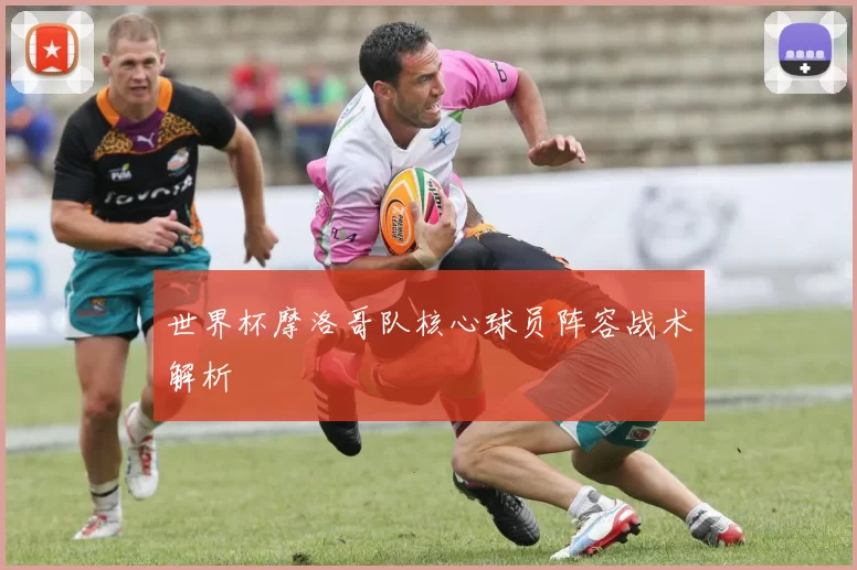 世界杯摩洛哥队核心球员阵容战术解析