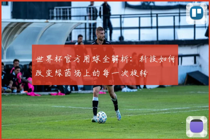 世界杯官方用球全解析:科技如何改变绿茵场上的每一次旋转