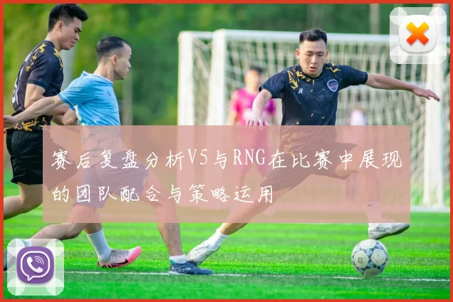 赛后复盘分析V5与RNG在比赛中展现的团队配合与策略运用