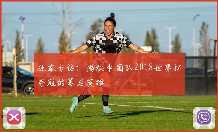 独家专访：揭秘中国队2018世界杯夺冠的幕后英雄