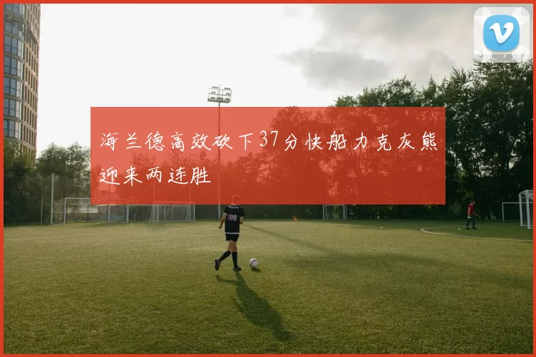海兰德高效砍下37分快船力克灰熊迎来两连胜